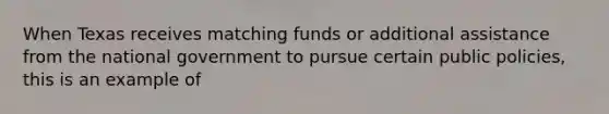 When Texas receives matching funds or additional assistance from the national government to pursue certain public policies, this is an example of