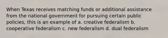 When Texas receives matching funds or additional assistance from the national government for pursuing certain public policies, this is an example of a. creative federalism b. cooperative federalism c. new federalism d. dual federalism