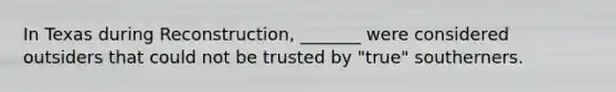 In Texas during Reconstruction, _______ were considered outsiders that could not be trusted by "true" southerners.