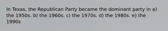 In Texas, the Republican Party became the dominant party in a) the 1950s. b) the 1960s. c) the 1970s. d) the 1980s. e) the 1990s