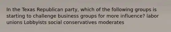 In the Texas Republican party, which of the following groups is starting to challenge business groups for more influence? labor unions Lobbyists social conservatives moderates