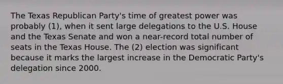 The Texas Republican Party's time of greatest power was probably (1), when it sent large delegations to the U.S. House and the Texas Senate and won a near-record total number of seats in the Texas House. The (2) election was significant because it marks the largest increase in the Democratic Party's delegation since 2000.