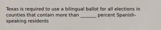 Texas is required to use a bilingual ballot for all elections in counties that contain more than _______ percent Spanish-speaking residents