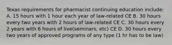 Texas requirements for pharmacist continuing education include: A. 15 hours with 1 hour each year of law-related CE B. 30 hours every two years with 2 hours of law-related CE C. 30 hours every 2 years with 6 hours of live(seminars, etc) CE D. 30 hours every two years of approved programs of any type (1 hr has to be law)