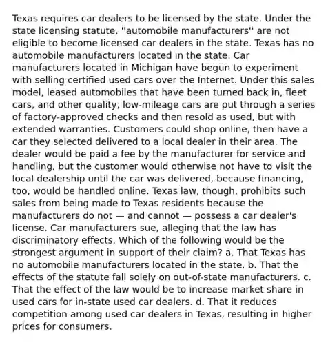 Texas requires car dealers to be licensed by the state. Under the state licensing statute, ''automobile manufacturers'' are not eligible to become licensed car dealers in the state. Texas has no automobile manufacturers located in the state. Car manufacturers located in Michigan have begun to experiment with selling certified used cars over the Internet. Under this sales model, leased automobiles that have been turned back in, fleet cars, and other quality, low-mileage cars are put through a series of factory-approved checks and then resold as used, but with extended warranties. Customers could shop online, then have a car they selected delivered to a local dealer in their area. The dealer would be paid a fee by the manufacturer for service and handling, but the customer would otherwise not have to visit the local dealership until the car was delivered, because financing, too, would be handled online. Texas law, though, prohibits such sales from being made to Texas residents because the manufacturers do not — and cannot — possess a car dealer's license. Car manufacturers sue, alleging that the law has discriminatory effects. Which of the following would be the strongest argument in support of their claim? a. That Texas has no automobile manufacturers located in the state. b. That the effects of the statute fall solely on out-of-state manufacturers. c. That the effect of the law would be to increase market share in used cars for in-state used car dealers. d. That it reduces competition among used car dealers in Texas, resulting in higher prices for consumers.