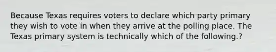 Because Texas requires voters to declare which party primary they wish to vote in when they arrive at the polling place. The Texas primary system is technically which of the following.?