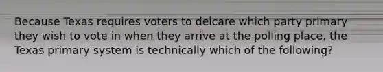 Because Texas requires voters to delcare which party primary they wish to vote in when they arrive at the polling place, the Texas primary system is technically which of the following?