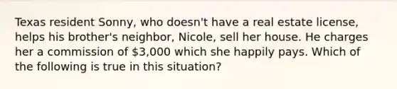 Texas resident Sonny, who doesn't have a real estate license, helps his brother's neighbor, Nicole, sell her house. He charges her a commission of 3,000 which she happily pays. Which of the following is true in this situation?