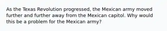 As the Texas Revolution progressed, the Mexican army moved further and further away from the Mexican capitol. Why would this be a problem for the Mexican army?