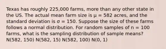 Texas has roughly 225,000 farms, more than any other state in the US. The actual mean farm size is µ = 582 acres, and the standard deviation is σ = 150. Suppose the size of these farms follows a normal distribution. For random samples of n = 100 farms, what is the sampling distribution of sample means? N(582, 150) N(582, 15) N(582, 100) N(0, 1)