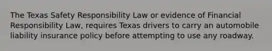 The Texas Safety Responsibility Law or evidence of Financial Responsibility Law, requires Texas drivers to carry an automobile liability insurance policy before attempting to use any roadway.