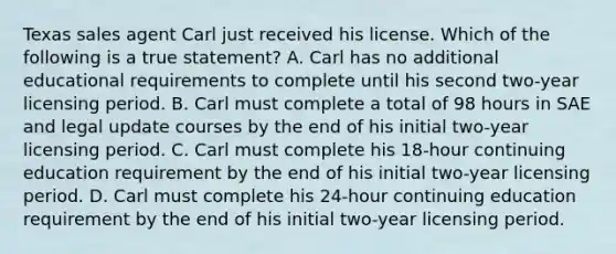 Texas sales agent Carl just received his license. Which of the following is a true statement? A. Carl has no additional educational requirements to complete until his second two-year licensing period. B. Carl must complete a total of 98 hours in SAE and legal update courses by the end of his initial two-year licensing period. C. Carl must complete his 18-hour continuing education requirement by the end of his initial two-year licensing period. D. Carl must complete his 24-hour continuing education requirement by the end of his initial two-year licensing period.