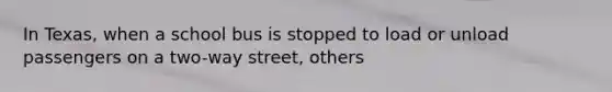 In Texas, when a school bus is stopped to load or unload passengers on a two-way street, others