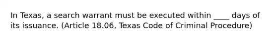 In Texas, a search warrant must be executed within ____ days of its issuance. (Article 18.06, Texas Code of Criminal Procedure)