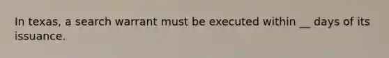 In texas, a search warrant must be executed within __ days of its issuance.