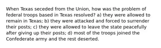 When Texas seceded from the Union, how was the problem of federal troops based in Texas resolved? a) they were allowed to remain in Texas; b) they were attacked and forced to surrender their posts; c) they were allowed to leave the state peacefully after giving up their posts; d) most of the troops joined the Confederate army and the rest deserted.