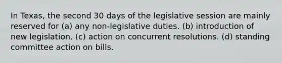 In Texas, the second 30 days of the legislative session are mainly reserved for (a) any non-legislative duties. (b) introduction of new legislation. (c) action on concurrent resolutions. (d) standing committee action on bills.