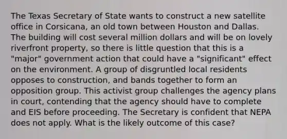 The Texas Secretary of State wants to construct a new satellite office in Corsicana, an old town between Houston and Dallas. The building will cost several million dollars and will be on lovely riverfront property, so there is little question that this is a "major" government action that could have a "significant" effect on the environment. A group of disgruntled local residents opposes to construction, and bands together to form an opposition group. This activist group challenges the agency plans in court, contending that the agency should have to complete and EIS before proceeding. The Secretary is confident that NEPA does not apply. What is the likely outcome of this case?