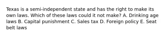 Texas is a semi-independent state and has the right to make its own laws. Which of these laws could it not make? A. Drinking age laws B. Capital punishment C. Sales tax D. Foreign policy E. Seat belt laws