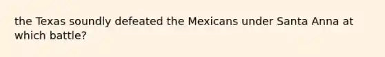 the Texas soundly defeated the Mexicans under Santa Anna at which battle?