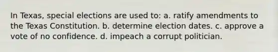 In Texas, special elections are used to: a. ratify amendments to the Texas Constitution. b. determine election dates. c. approve a vote of no confidence. d. impeach a corrupt politician.