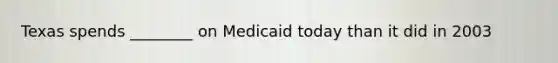 Texas spends ________ on Medicaid today than it did in 2003