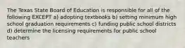 The Texas State Board of Education is responsible for all of the following EXCEPT a) adopting textbooks b) setting minimum high school graduation requirements c) funding public school districts d) determine the licensing requirements for public school teachers