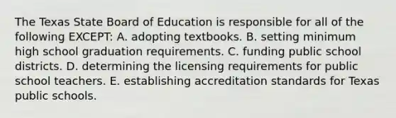 The Texas State Board of Education is responsible for all of the following EXCEPT: A. adopting textbooks. B. setting minimum high school graduation requirements. C. funding public school districts. D. determining the licensing requirements for public school teachers. E. establishing accreditation standards for Texas public schools.