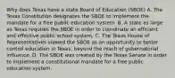 Why does Texas have a state Board of Education (SBOE) A. The Texas Constitution designates the SBOE to implement the mandate for a free public education system. B. A state as large as Texas requires the SBOE in order to coordinate an efficient and effective public school system. C. The Texas House of Representatives viewed the SBOE as an opportunity to better control education in Texas, beyond the reach of gubernatorial influence. D. The SBOE was created by the Texas Senate in order to implement a constitutional mandate for a free public education system.