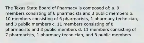 The Texas State Board of Pharmacy is composed of: a. 9 members consisting of 6 pharmacists and 3 public members b. 10 members consisting of 6 pharmacists, 1 pharmacy technician, and 3 public members c. 11 members consisting of 8 pharmacists and 3 public members d. 11 members consisting of 7 pharmacists, 1 pharmacy technician, and 3 public members