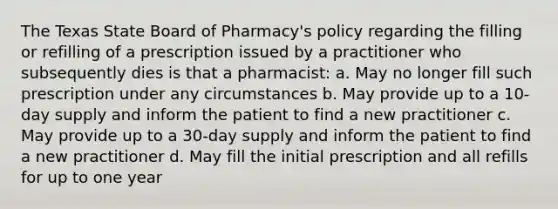 The Texas State Board of Pharmacy's policy regarding the filling or refilling of a prescription issued by a practitioner who subsequently dies is that a pharmacist: a. May no longer fill such prescription under any circumstances b. May provide up to a 10-day supply and inform the patient to find a new practitioner c. May provide up to a 30-day supply and inform the patient to find a new practitioner d. May fill the initial prescription and all refills for up to one year