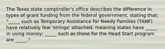 The Texas state comptroller's office describes the difference in types of grant funding from the federal government, stating that: "_____ such as Temporary Assistance for Needy Families (TANF) have relatively few 'strings' attached, meaning states have _____ in using money; _____ such as those for the Head Start program are _____."