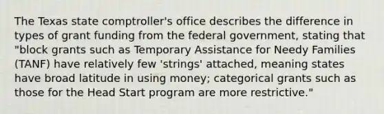 The Texas state comptroller's office describes the difference in types of grant funding from the federal government, stating that "block grants such as Temporary Assistance for Needy Families (TANF) have relatively few 'strings' attached, meaning states have broad latitude in using money; categorical grants such as those for the Head Start program are more restrictive."