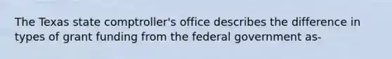 The Texas state comptroller's office describes the difference in types of grant funding from the federal government as-