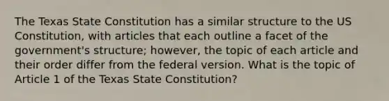 The Texas State Constitution has a similar structure to the US Constitution, with articles that each outline a facet of the government's structure; however, the topic of each article and their order differ from the federal version. What is the topic of Article 1 of the Texas State Constitution?