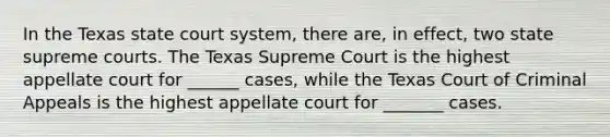 In the Texas state court system, there are, in effect, two state supreme courts. The Texas Supreme Court is the highest appellate court for ______ cases, while the Texas Court of Criminal Appeals is the highest appellate court for _______ cases.