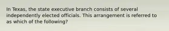 In Texas, the state executive branch consists of several independently elected officials. This arrangement is referred to as which of the following?