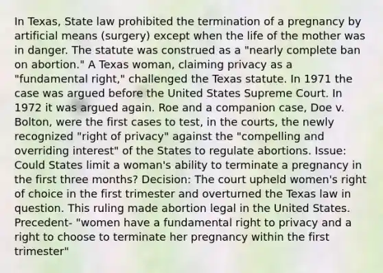 In Texas, State law prohibited the termination of a pregnancy by artificial means (surgery) except when the life of the mother was in danger. The statute was construed as a "nearly complete ban on abortion." A Texas woman, claiming privacy as a "fundamental right," challenged the Texas statute. In 1971 the case was argued before the United States Supreme Court. In 1972 it was argued again. Roe and a companion case, Doe v. Bolton, were the first cases to test, in the courts, the newly recognized "right of privacy" against the "compelling and overriding interest" of the States to regulate abortions. Issue: Could States limit a woman's ability to terminate a pregnancy in the first three months? Decision: The court upheld women's right of choice in the first trimester and overturned the Texas law in question. This ruling made abortion legal in the United States. Precedent- "women have a fundamental right to privacy and a right to choose to terminate her pregnancy within the first trimester"