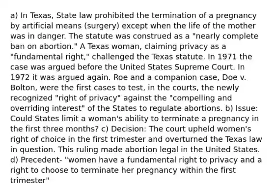 a) In Texas, State law prohibited the termination of a pregnancy by artificial means (surgery) except when the life of the mother was in danger. The statute was construed as a "nearly complete ban on abortion." A Texas woman, claiming privacy as a "fundamental right," challenged the Texas statute. In 1971 the case was argued before the United States Supreme Court. In 1972 it was argued again. Roe and a companion case, Doe v. Bolton, were the first cases to test, in the courts, the newly recognized "right of privacy" against the "compelling and overriding interest" of the States to regulate abortions. b) Issue: Could States limit a woman's ability to terminate a pregnancy in the first three months? c) Decision: The court upheld women's right of choice in the first trimester and overturned the Texas law in question. This ruling made abortion legal in the United States. d) Precedent- "women have a fundamental right to privacy and a right to choose to terminate her pregnancy within the first trimester"