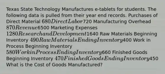 Texas State Technology Manufactures e-tablets for students. The following data is pulled from their year end records. Purchases of Direct Material 680 Direct Labor720 Manufacturing Overhead 870 Revenue6500 Marketing Expenses 1280 Research and Development1640 Raw Materials Beginning Inventory 490 Raw Materials Ending Inventory400 Work in Process Beginning Inventory 580 Work in Process Ending Inventory660 Finished Goods Beginning Inventory 470 Finished Goods Ending Inventory450 What is the Cost of Goods Manufactured?