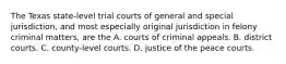 The Texas state-level trial courts of general and special jurisdiction, and most especially original jurisdiction in felony criminal matters, are the A. courts of criminal appeals. B. district courts. C. county-level courts. D. justice of the peace courts.