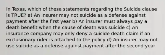 In Texas, which of these statements regarding the Suicide clause is TRUE? a) An insurer may not suicide as a defense against payment after the first year b) An insurer must always pay a death benefit when the cause of death was suicide c) An insurance company may only deny a suicide death claim if an exclusionary rider is attached to the policy d) An insurer may not use suicide as a defense against payment after the second year