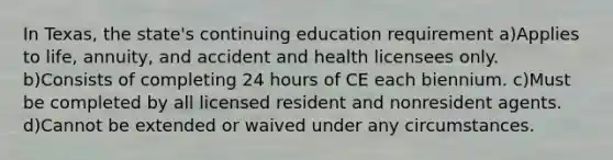 In Texas, the state's continuing education requirement a)Applies to life, annuity, and accident and health licensees only. b)Consists of completing 24 hours of CE each biennium. c)Must be completed by all licensed resident and nonresident agents. d)Cannot be extended or waived under any circumstances.