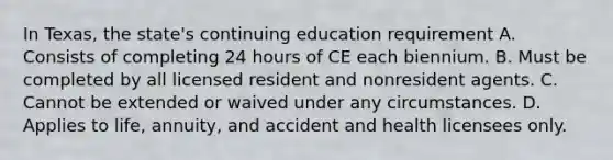 In Texas, the state's continuing education requirement A. Consists of completing 24 hours of CE each biennium. B. Must be completed by all licensed resident and nonresident agents. C. Cannot be extended or waived under any circumstances. D. Applies to life, annuity, and accident and health licensees only.