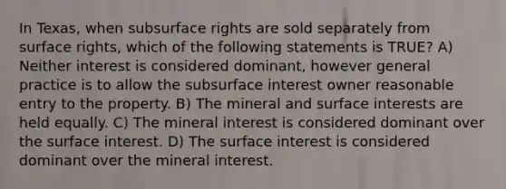 In Texas, when subsurface rights are sold separately from surface rights, which of the following statements is TRUE? A) Neither interest is considered dominant, however general practice is to allow the subsurface interest owner reasonable entry to the property. B) The mineral and surface interests are held equally. C) The mineral interest is considered dominant over the surface interest. D) The surface interest is considered dominant over the mineral interest.