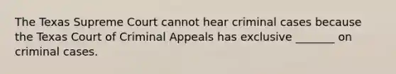 The Texas Supreme Court cannot hear criminal cases because the Texas Court of Criminal Appeals has exclusive _______ on criminal cases.