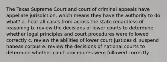 The Texas Supreme Court and court of criminal appeals have appellate jurisdiction, which means they have the authority to do what? a. hear all cases from across the state regardless of reasoning b. review the decisions of lower courts to determine whether legal principles and court procedures were followed correctly c. review the abilities of lower court justices d. suspend habeas corpus e. review the decisions of national courts to determine whether court procedures were followed correctly