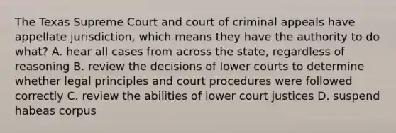 The Texas Supreme Court and court of criminal appeals have appellate jurisdiction, which means they have the authority to do what? A. hear all cases from across the state, regardless of reasoning B. review the decisions of lower courts to determine whether legal principles and court procedures were followed correctly C. review the abilities of lower court justices D. suspend habeas corpus