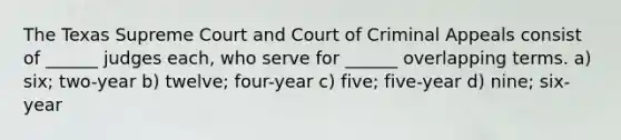 The Texas Supreme Court and Court of Criminal Appeals consist of ______ judges each, who serve for ______ overlapping terms. a) six; two-year b) twelve; four-year c) five; five-year d) nine; six-year