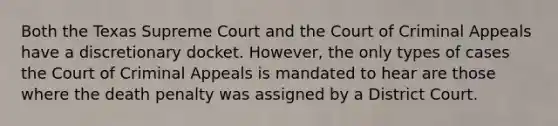 Both the Texas Supreme Court and the Court of Criminal Appeals have a discretionary docket. However, the only types of cases the Court of Criminal Appeals is mandated to hear are those where the death penalty was assigned by a District Court.